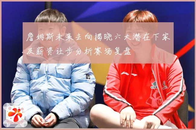 詹姆斯未来去向揭晓六大潜在下家及薪资让步分析赛场复盘