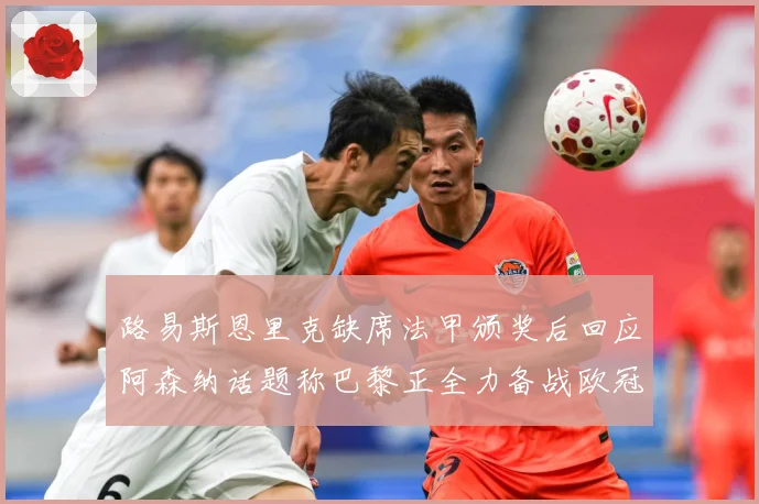 路易斯恩里克缺席法甲颁奖后回应阿森纳话题称巴黎正全力备战欧冠战术观察