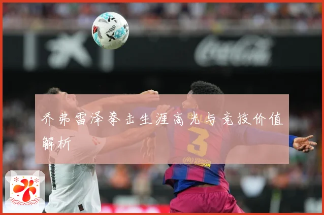 乔弗雷泽拳击生涯高光与竞技价值解析