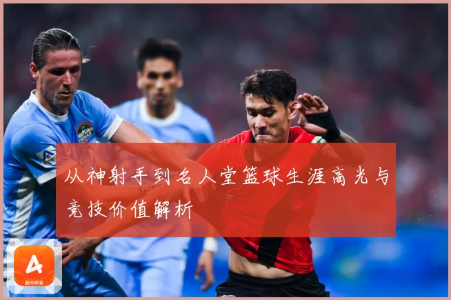 从神射手到名人堂篮球生涯高光与竞技价值解析