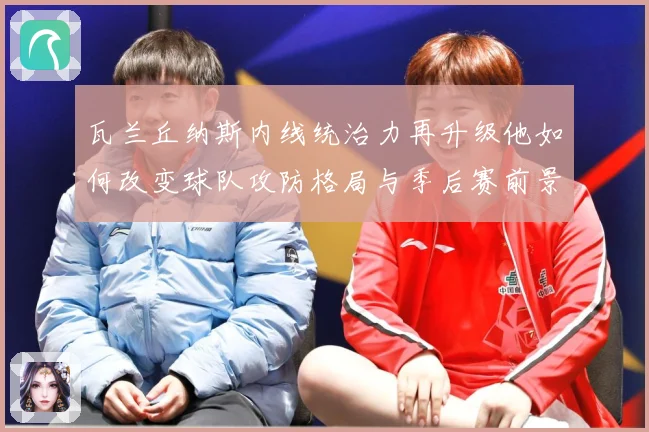 瓦兰丘纳斯内线统治力再升级他如何改变球队攻防格局与季后赛前景