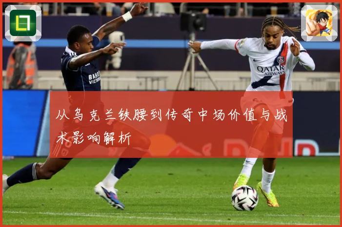 从乌克兰铁腰到传奇中场价值与战术影响解析