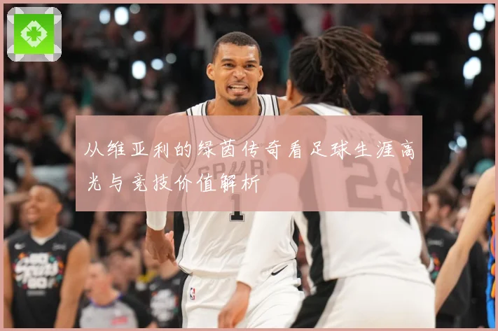 从维亚利的绿茵传奇看足球生涯高光与竞技价值解析