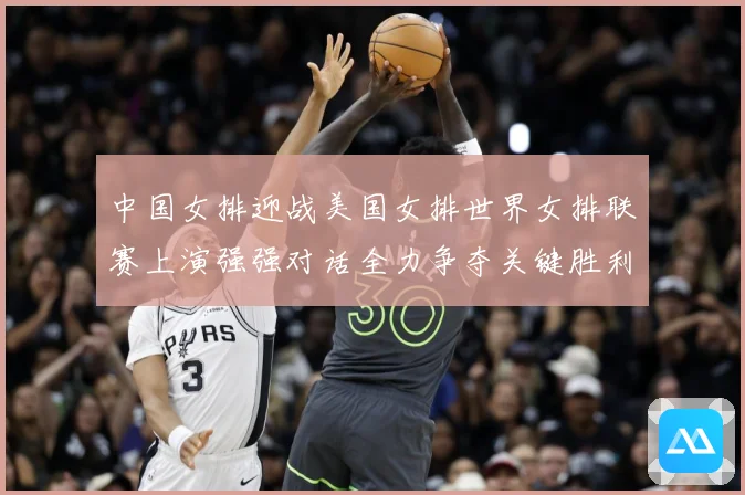 中国女排迎战美国女排世界女排联赛上演强强对话全力争夺关键胜利荣耀之战
