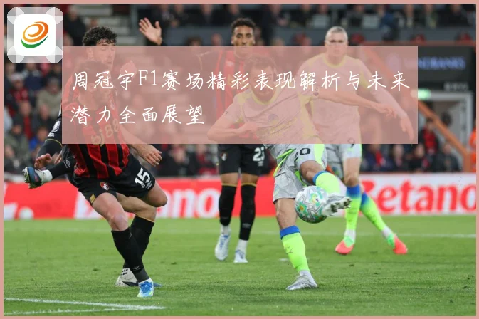 周冠宇F1赛场精彩表现解析与未来潜力全面展望