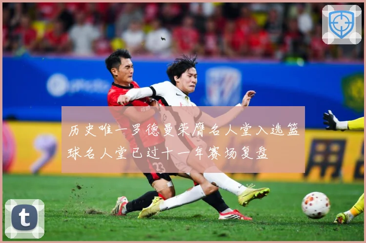 历史唯一罗德曼荣膺名人堂入选篮球名人堂已过十一年赛场复盘