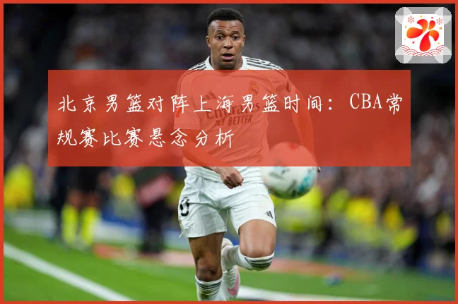 北京男篮对阵上海男篮时间：CBA常规赛比赛悬念分析