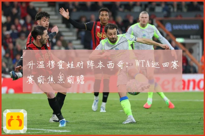 升温穆霍娃对阵本西奇：WTA巡回赛赛前焦点前瞻