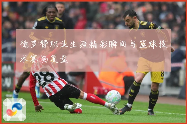 德罗赞职业生涯精彩瞬间与篮球技术赛场复盘