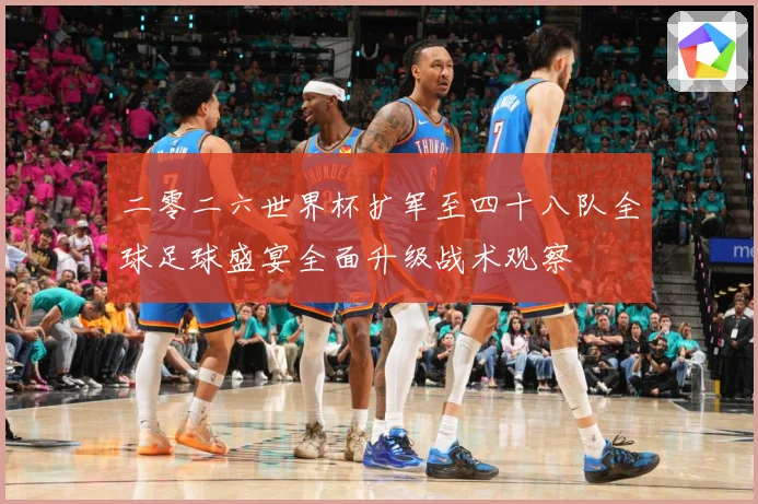 二零二六世界杯扩军至四十八队全球足球盛宴全面升级战术观察
