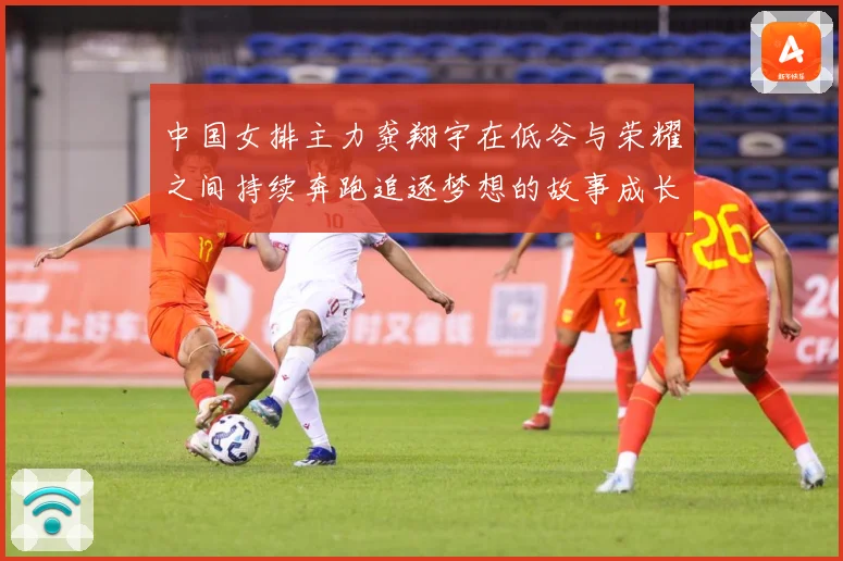 中国女排主力龚翔宇在低谷与荣耀之间持续奔跑追逐梦想的故事成长观察