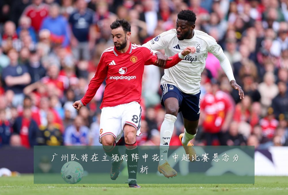 广州队将在主场对阵申花：中超比赛悬念分析